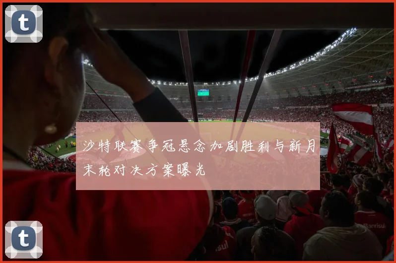 沙特联赛争冠悬念加剧胜利与新月末轮对决方案曝光