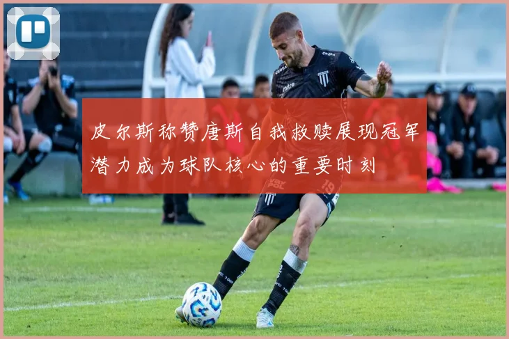 皮尔斯称赞唐斯自我救赎展现冠军潜力成为球队核心的重要时刻