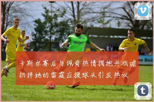 卡斯尔赛后与佩奇热情拥抱并戏谑扔掉她的雷霆应援球衣引发热议
