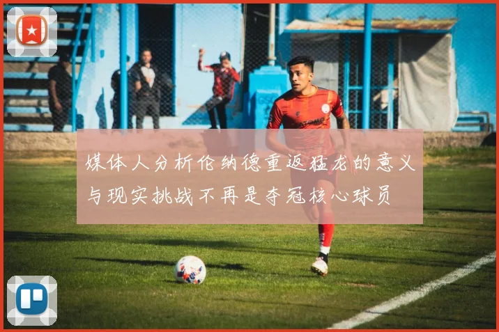 媒体人分析伦纳德重返猛龙的意义与现实挑战不再是夺冠核心球员