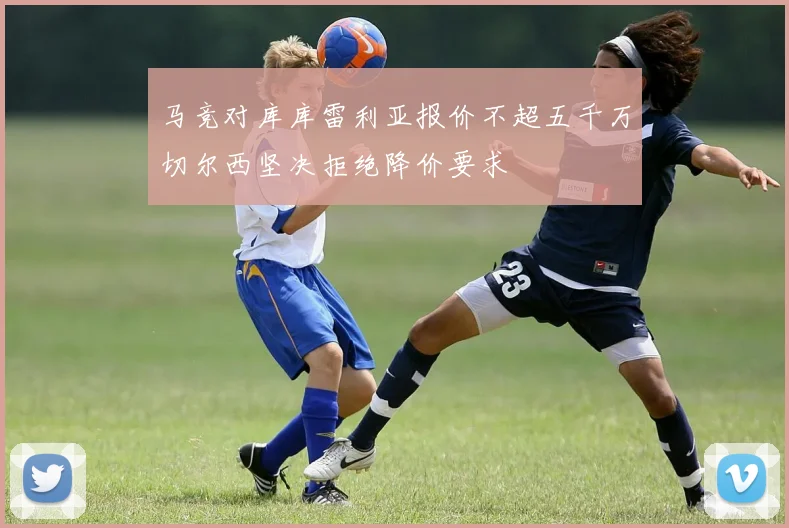马竞对库库雷利亚报价不超五千万切尔西坚决拒绝降价要求