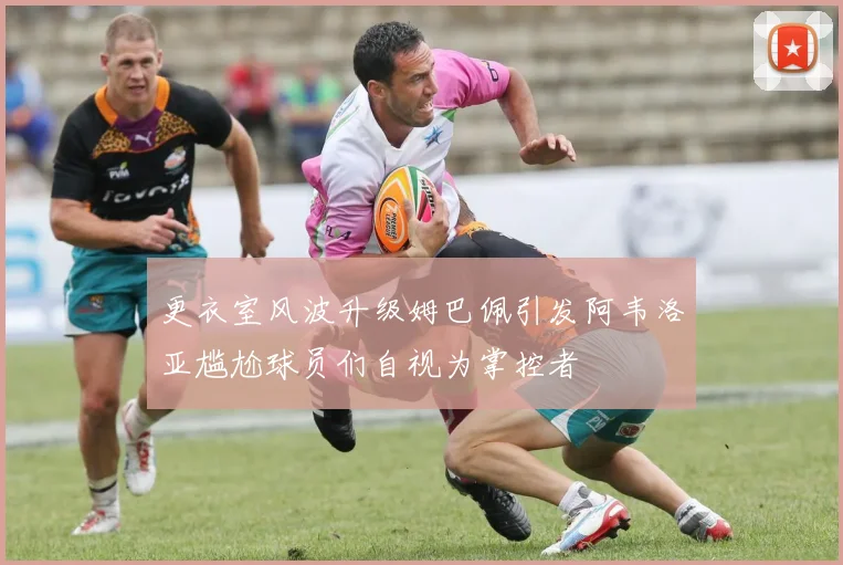 更衣室风波升级姆巴佩引发阿韦洛亚尴尬球员们自视为掌控者