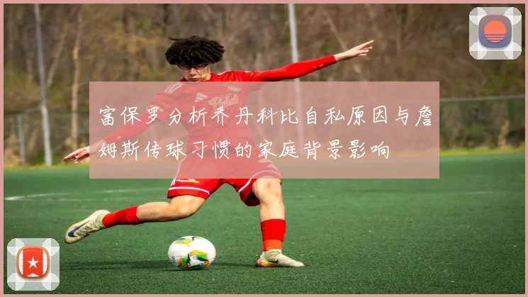 富保罗分析乔丹科比自私原因与詹姆斯传球习惯的家庭背景影响