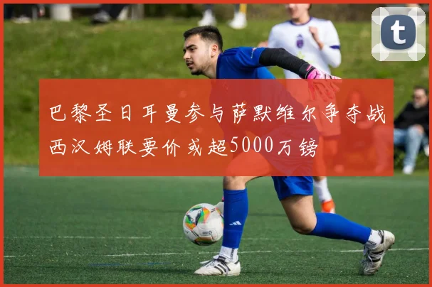 巴黎圣日耳曼参与萨默维尔争夺战西汉姆联要价或超5000万镑