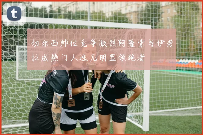 切尔西帅位竞争激烈阿隆索与伊劳拉成热门人选无明显领跑者