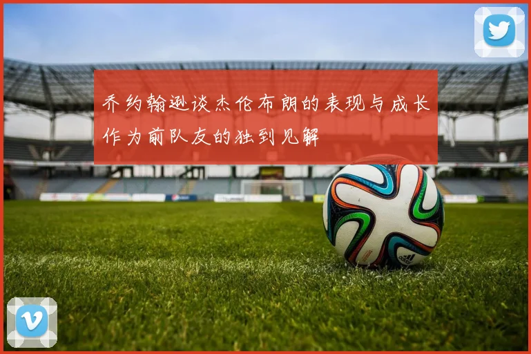乔约翰逊谈杰伦布朗的表现与成长作为前队友的独到见解