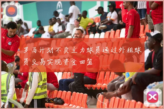 罗马计划不卖主力球员通过外租球员交易实现资金回笼