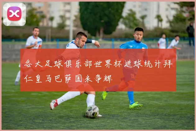 各大足球俱乐部世界杯进球统计拜仁皇马巴萨国米争辉