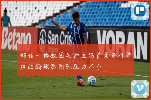 邵佳一执教国足迎主场首秀面对曾经的弱旅泰国队压力不小