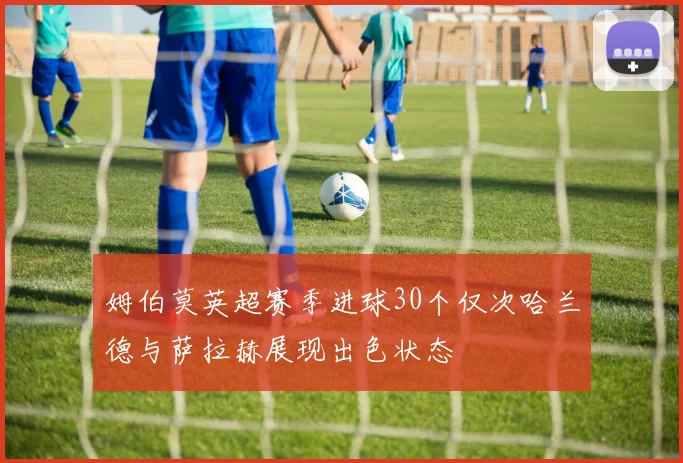 姆伯莫英超赛季进球30个仅次哈兰德与萨拉赫展现出色状态