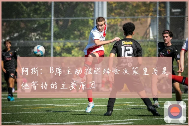 阿斯：B席主动推迟转会决策皇马是他等待的主要原因