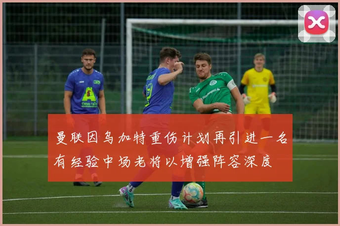 曼联因乌加特重伤计划再引进一名有经验中场老将以增强阵容深度