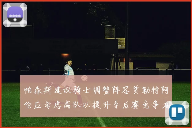 帕森斯建议骑士调整阵容贾勒特阿伦应考虑离队以提升季后赛竞争力