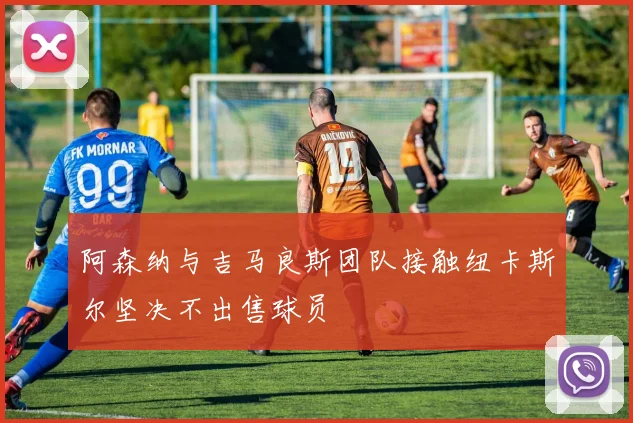 阿森纳与吉马良斯团队接触纽卡斯尔坚决不出售球员