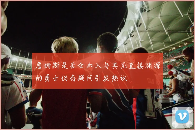 詹姆斯是否会加入与其无直接渊源的勇士仍存疑问引发热议
