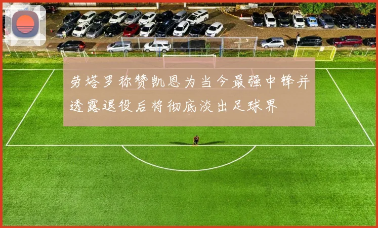 劳塔罗称赞凯恩为当今最强中锋并透露退役后将彻底淡出足球界