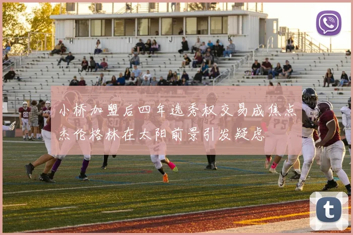 小桥加盟后四年选秀权交易成焦点杰伦格林在太阳前景引发疑虑