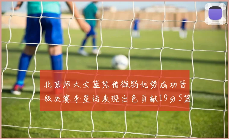 北京师大女篮凭借微弱优势成功晋级决赛李星诺表现出色贡献19分5篮板