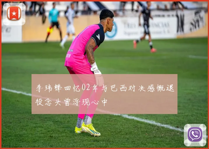 李玮锋回忆02年与巴西对决感慨退役念头曾浮现心中