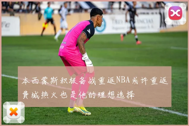 本西蒙斯积极备战重返NBA或许重返费城热火也是他的理想选择
