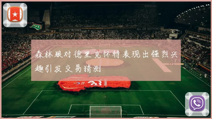 森林狼对德里克怀特表现出强烈兴趣引发交易猜测