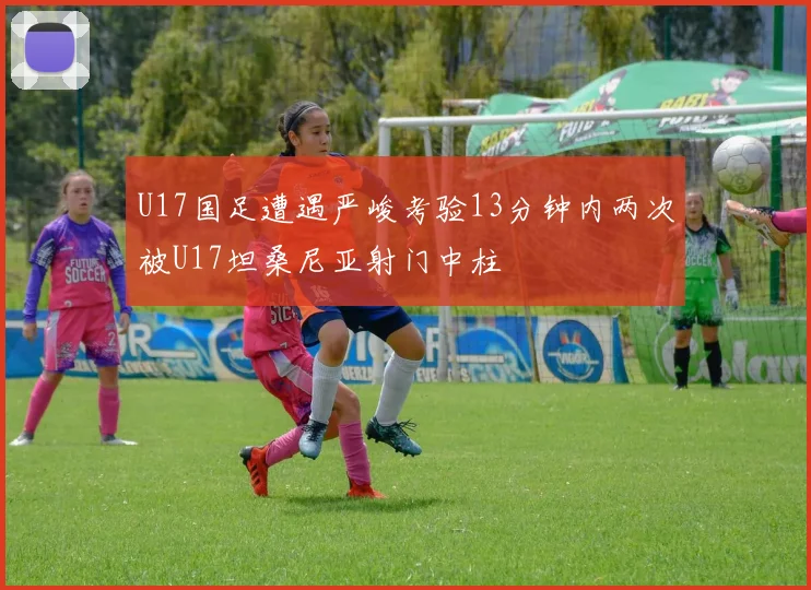 U17国足遭遇严峻考验13分钟内两次被U17坦桑尼亚射门中柱