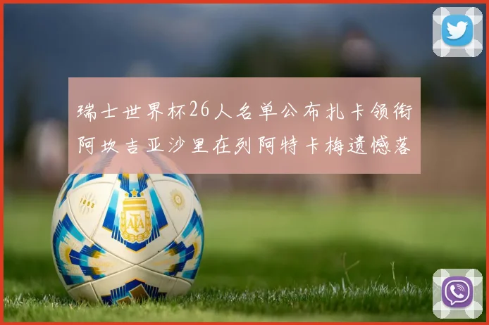 瑞士世界杯26人名单公布扎卡领衔阿坎吉亚沙里在列阿特卡梅遗憾落选