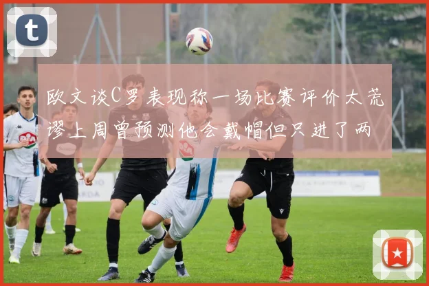 欧文谈C罗表现称一场比赛评价太荒谬上周曾预测他会戴帽但只进了两个球