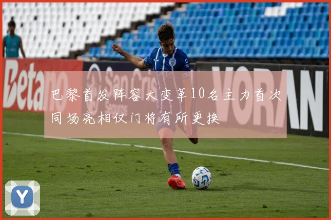 巴黎首发阵容大变革10名主力首次同场亮相仅门将有所更换